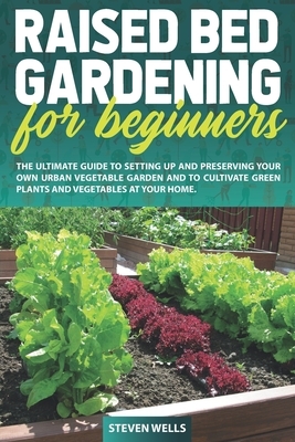 Raised Bed Gardening for Beginners: The Ultimate Guide To Setting Up And Preserving Your Own Urban Vegetable Garden And To Cultivate Green Plants and by Steven Wells
