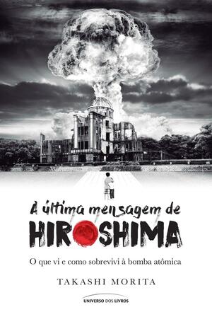 A Ultima Mensagem de Hiroshima O que Vi e Como Sobrevivi a Bomba Atomica by Takashi Morita