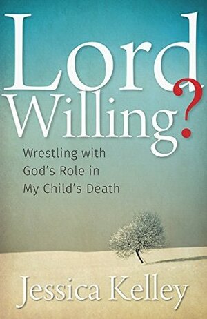 Lord Willing?: Wrestling with God's Role in My Child's Death by Jessica Kelley