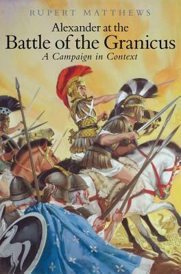 Alexander the Great at the Battle of Granicus: A Campaign in Context by Rupert Matthews