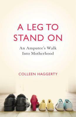 A Leg to Stand On: An Amputee's Walk Into Motherhood by Colleen Haggerty