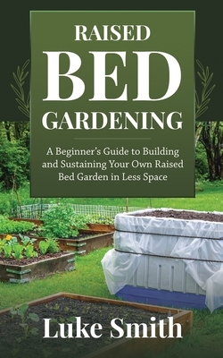 Raised Bed Gardening: A Beginner's Guide to Building and Sustaining Your Own Raised Bed Garden in Less Space by Luke Smith