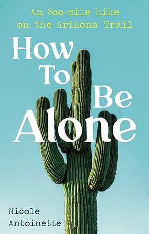 How To Be Alone: an 800-mile Hike on the Arizona Trail by Nicole Antoinette