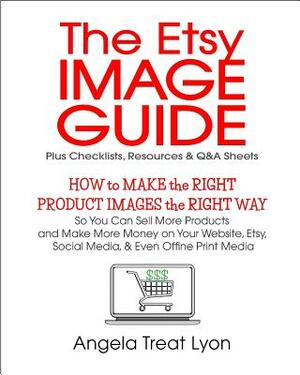 The Etsy Image Guide, Resources, Checklists and Q&As: How to Make the Right Images the Right Way to Make More Sales & More Money by Angela Treat Lyon