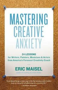 Mastering Creative Anxiety: 24 Lessons for Writers, Painters, Musicians & Actors from America's Foremost Creativity Coach by Eric Maisel