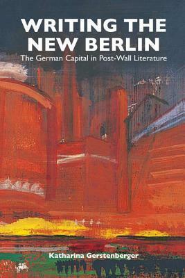 Writing the New Berlin: The German Capital in Post-Wall Literature by Katharina Gerstenberger