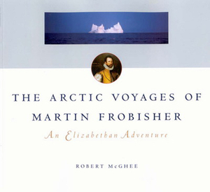 The Arctic Voyages of Martin Frobisher: An Elizabethan Adventure by Robert McGhee
