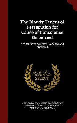 The Bloudy Tenent of Persecution for Cause of Conscience Discussed: And Mr. Cotton's Letter Examined and Answered by Andrew Dickson White, Edward Bean Underhill, John Cotton