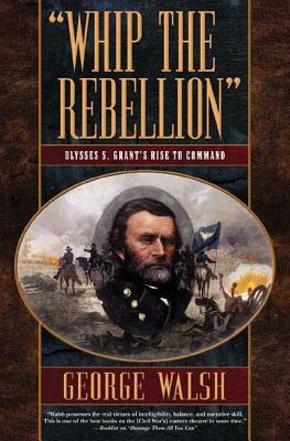 Whip the Rebellion: Ulysses S. Grant's Rise to Command by George Walsh