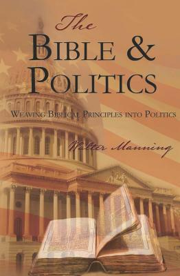 The Bible and Politics: Weaving Biblical Principles Into Politics by Walter Manning