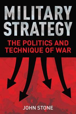 Military Strategy: The Politics and Technique of War by John Stone