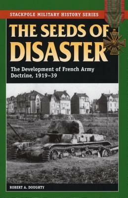 The Seeds of Disaster: The Development of French Army Doctrine, 1919-39 by Robert a. Doughty