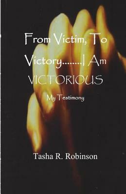 From Victim, To Victory...I Am Victorious: My Testimony by Tasha R. Robinson