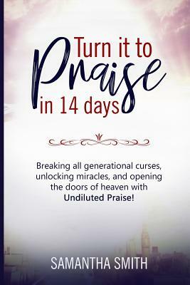 Turn It to Praise in 14 Days.: Breaking All Generational Curses, Unlocking Miracles, and Opening the Doors of Heaven with Undiluted Praise by Samantha Smith