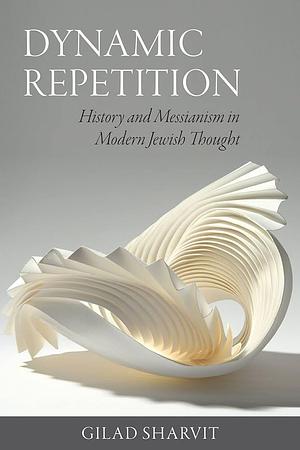 Dynamic Repetition: History and Messianism in Modern Jewish Thought by Gilad Sharvit