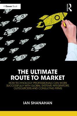 The Ultimate Route to Market: How Technology Professionals Can Work Successfully with Global Systems Integrators, Outsourcers and Consulting Firms by Ian Shanahan