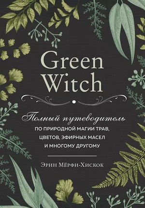 Green Witch. Полный путеводитель по природной магии трав, цветов, эфирных масел и многому другому by Arin Murphy-Hiscock