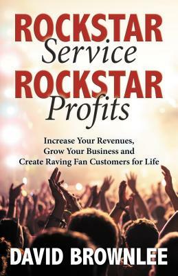 Rockstar Service. Rockstar Profits.: Increase Your Revenues, Grow Your Business and Create Raving Fan Customers for Life by David Brownlee