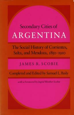 Secondary Cities of Argentina: The Social History of Corrientes, Salta, and Mendoza, 1850-1910 by James R. Scobie