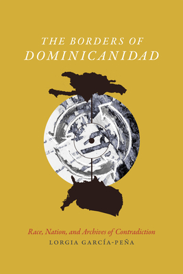 The Borders of Dominicanidad: Race, Nation, and Archives of Contradiction by Lorgia García-Peña