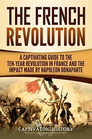 The French Revolution: A Captivating Guide to the Ten-Year Revolution in France and the Impact Made by Napoleon Bonaparte by Captivating History