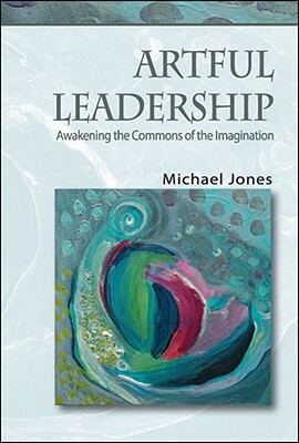 Artful Leadership: Awakening the Commons of the Imagination by Michael Jones