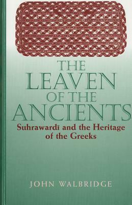 The Leaven of the Ancients: Suhrawardi and the Heritage of the Greeks by John Walbridge