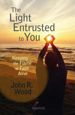 The Light Entrusted to You: Keeping the Flame of Faith Alive by John R. Wood