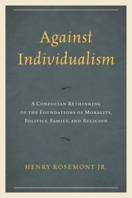 Against Individualism: A Confucian Rethinking of the Foundations of Morality, Politics, Family, and Religion by Henry Rosemont