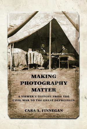 Making Photography Matter: A Viewer's History from the Civil War to the Great Depression by Cara A. Finnegan
