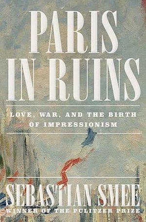 Paris in Ruins: Love, War, and the Birth of Impressionism by Sebastian Smee