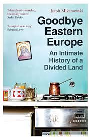 Goodbye Eastern Europe: An Intimate History of a Divided Land by Jacob Mikanowski, Jacob Mikanowski