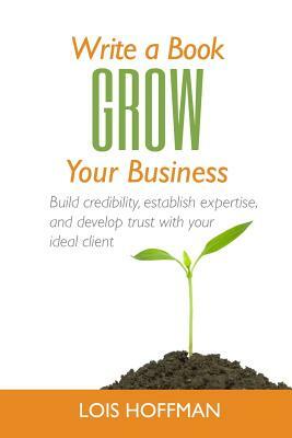 Write a Book Grow Your Business: Build Credibility, Establish Expertise, and Develop Trust with Your Ideal Client by Lois Hoffman