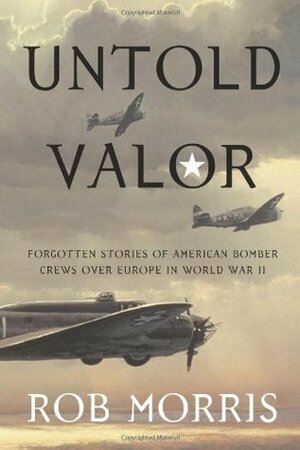 Untold Valor: Forgotten Stories of American Bomber Crews over Europe in World War II by Rob Morris