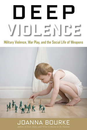 Deep Violence: Military Violence, War Play, and the Social Life of Weapons by Joanna Bourke