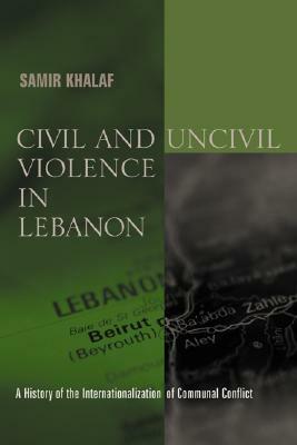Civil and Uncivil Violence in Lebanon: A History of the Internationalization of Communal Conflict by Samir Khalaf