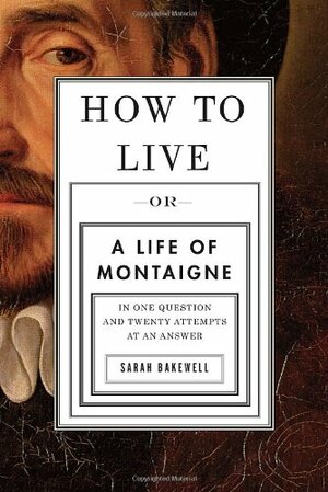 How to Live: Or A Life of Montaigne in One Question and Twenty Attempts at an Answer by Sarah Bakewell