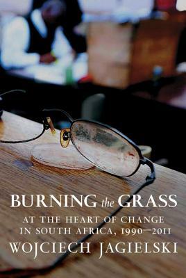 Burning the Grass: At the Heart of Change in South Africa, 1990-2011 by Wojciech Jagielski