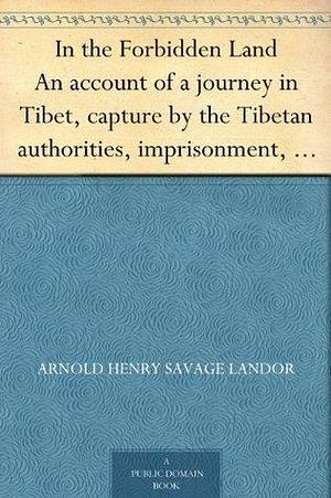 In the Forbidden Land An account of a journey in Tibet, capture by the Tibetan authorities, imprisonment, torture and ultimate release by Arnold Henry Savage Landor, Arnold Henry Savage Landor