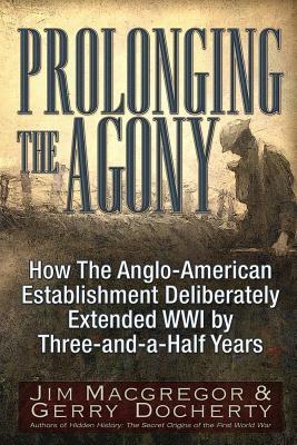 Prolonging the Agony: How the Anglo-American Establishment Deliberately Extended WWI by Three-And-A-Half Years. by Gerry Docherty, Jim MacGregor