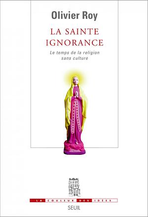 La Sainte Ignorance. Le temps de la religion sans culture: Le temps de la religion sans culture by Olivier Roy