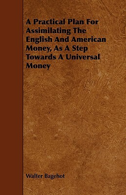 A Practical Plan for Assimilating the English and American Money, as a Step Towards a Universal Money by Walter Bagehot