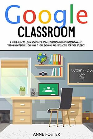 GOOGLE CLASSROOM: A Simple Guide to Learn How to Use Google Classroom and its Integration Apps. Tips on How Teachers Can Make it More Engaging and Interactive for Their Students. by Anne Foster