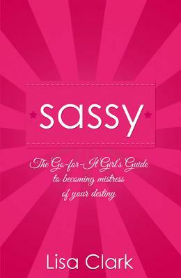 Sassy: The Go-For-It Girl's Guide to Becoming Mistress of Your Destiny by Lisa Clark