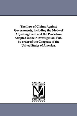 The Law of Claims Against Governments, Including the Mode of Adjusting Them and the Procedure Adopted in Their Investigation. Pub. by Order of the Con by United States Congress House Committe, S United States Congress House Committe