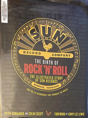 The Birth of Rock 'n' Roll: The Illustrated Story of Sun Records and the 70 Recordings That Changed the World by Colin Escott, Peter Guralnick