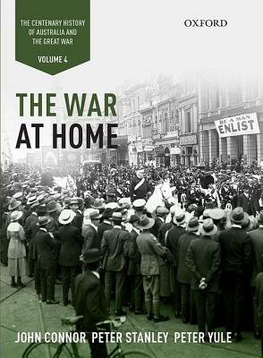 The War at Home: Volume IV: The Centenary History of Australia and the Great War by Peter Stanley, Peter Yule, John Connor
