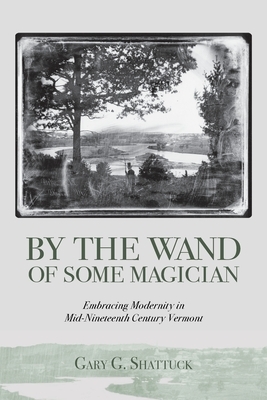 By the Wand of Some Magician: Embracing Modernity in Mid-Nineteenth Century Vermont by Gary G. Shattuck