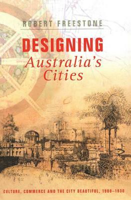 Designing Australia's Cities: Culture, Commerce and the City Beautiful, 1900&#65533;1930 by Robert Freestone