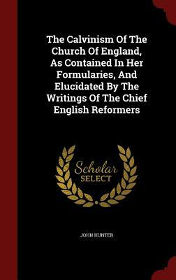 The Calvinism of the Church of England, as Contained in Her Formularies, and Elucidated by the Writings of the Chief English Reformers by John Hunter